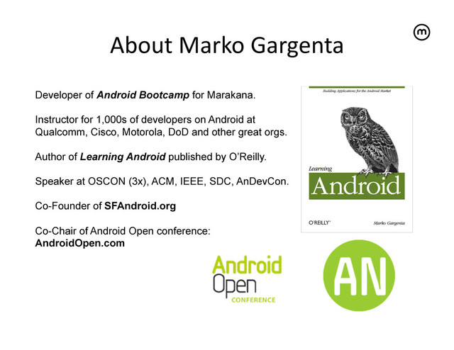 About	  Marko	  Gargenta
	  
Developer of Android Bootcamp for Marakana.
Instructor for 1,000s of developers on Android at
Qualcomm, Cisco, Motorola, DoD and other great orgs.
Author of Learning Android published by O’Reilly.
Speaker at OSCON (3x), ACM, IEEE, SDC, AnDevCon.
Co-Founder of SFAndroid.org
Co-Chair of Android Open conference:
AndroidOpen.com
