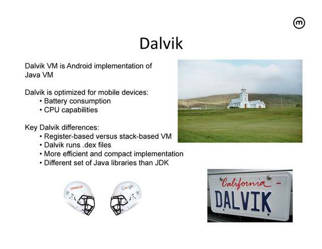 Dalvik	  
Dalvik VM is Android implementation of
Java VM
Dalvik is optimized for mobile devices:
•  Battery consumption
•  CPU capabilities
Key Dalvik differences:
•  Register-based versus stack-based VM
•  Dalvik runs .dex files
•  More efficient and compact implementation
•  Different set of Java libraries than JDK
