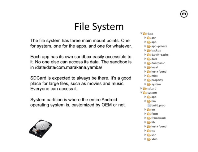 File	  System
	  
The file system has three main mount points. One
for system, one for the apps, and one for whatever.
Each app has its own sandbox easily accessible to
it. No one else can access its data. The sandbox is
in /data/data/com.marakana.yamba/
SDCard is expected to always be there. It’s a good
place for large files, such as movies and music.
Everyone can access it.
System partition is where the entire Android
operating system is, customized by OEM or not.
