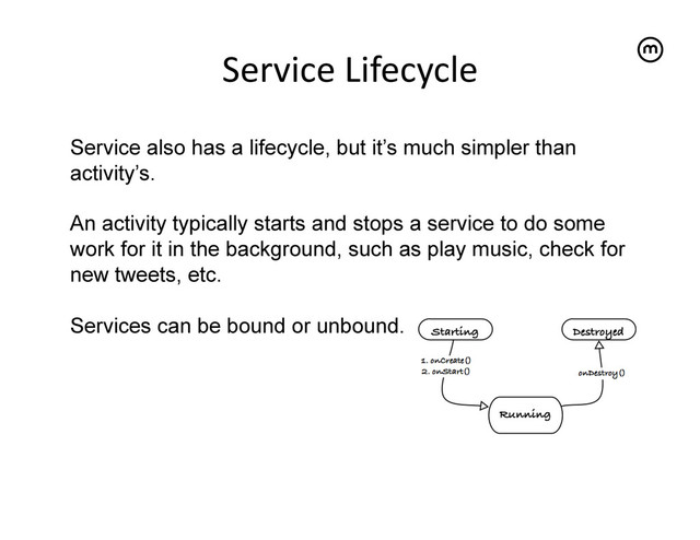 Service	  Lifecycle
	  
Service also has a lifecycle, but it’s much simpler than
activity’s.
An activity typically starts and stops a service to do some
work for it in the background, such as play music, check for
new tweets, etc.
Services can be bound or unbound.
