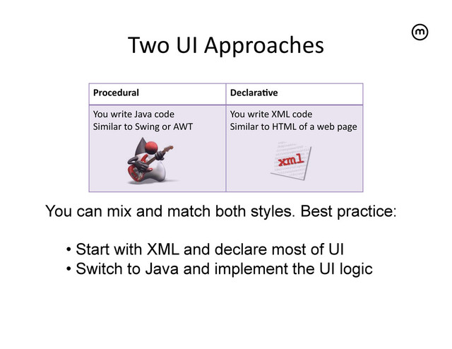 Two	  UI	  Approaches	  
Procedural	   DeclaraKve	  
You	  write	  Java	  code	  
Similar	  to	  Swing	  or	  AWT	  
You	  write	  XML	  code	  
Similar	  to	  HTML	  of	  a	  web	  page	  
You can mix and match both styles. Best practice:
•  Start with XML and declare most of UI
•  Switch to Java and implement the UI logic
