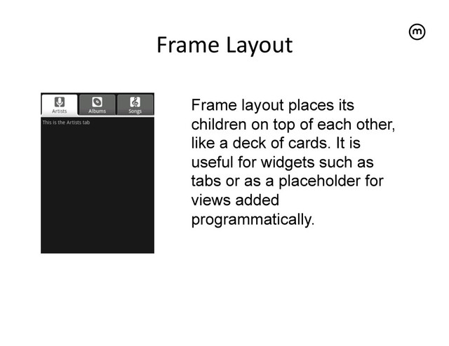 Frame	  Layout
	  
Frame layout places its
children on top of each other,
like a deck of cards. It is
useful for widgets such as
tabs or as a placeholder for
views added
programmatically.
