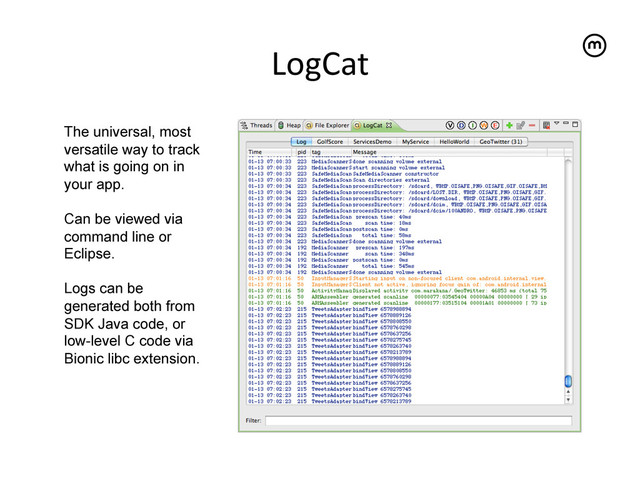 LogCat
	  
The universal, most
versatile way to track
what is going on in
your app.
Can be viewed via
command line or
Eclipse.
Logs can be
generated both from
SDK Java code, or
low-level C code via
Bionic libc extension.
