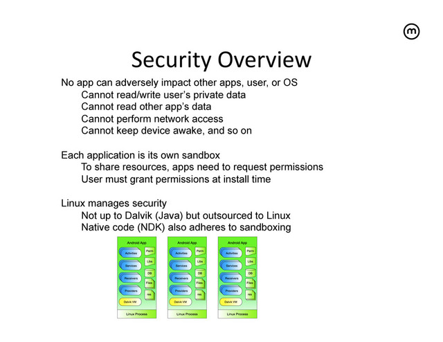 Security	  Overview
	  
No app can adversely impact other apps, user, or OS
Cannot read/write user’s private data
Cannot read other app’s data
Cannot perform network access
Cannot keep device awake, and so on
Each application is its own sandbox
To share resources, apps need to request permissions
User must grant permissions at install time
Linux manages security
Not up to Dalvik (Java) but outsourced to Linux
Native code (NDK) also adheres to sandboxing
