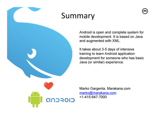 Summary	  
Android is open and complete system for
mobile development. It is based on Java
and augmented with XML.
It takes about 3-5 days of intensive
training to learn Android application
development for someone who has basic
Java (or similar) experience.
Marko Gargenta, Marakana.com
marko@marakana.com
+1-415-647-7000
