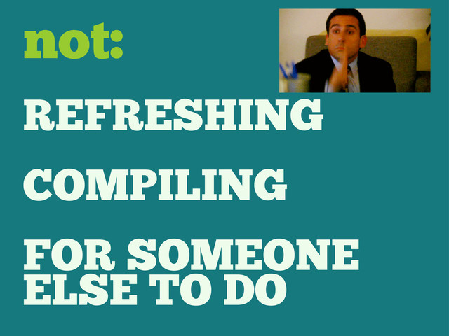 REFRESHING
COMPILING
FOR SOMEONE
ELSE TO DO
not:
