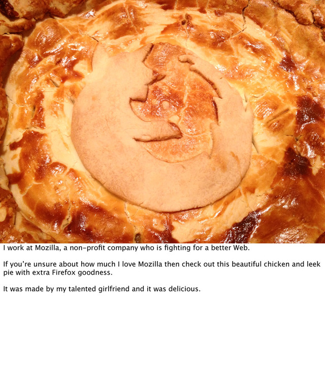 I work at Mozilla, a non-proﬁt company who is ﬁghting for a better Web.
If you’re unsure about how much I love Mozilla then check out this beautiful chicken and leek
pie with extra Firefox goodness.
It was made by my talented girlfriend and it was delicious.
