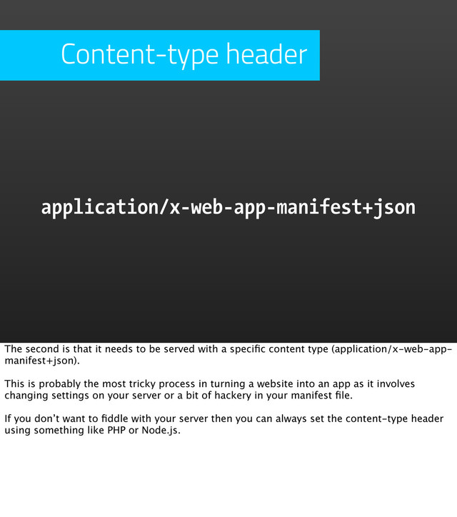 Content-type header
application/x-web-app-manifest+json
The second is that it needs to be served with a speciﬁc content type (application/x-web-app-
manifest+json).
This is probably the most tricky process in turning a website into an app as it involves
changing settings on your server or a bit of hackery in your manifest ﬁle.
If you don’t want to ﬁddle with your server then you can always set the content-type header
using something like PHP or Node.js.
