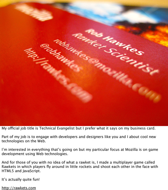 My official job title is Technical Evangelist but I prefer what it says on my business card.
Part of my job is to engage with developers and designers like you and I about cool new
technologies on the Web.
I’m interested in everything that’s going on but my particular focus at Mozilla is on game
development using Web technologies.
And for those of you with no idea of what a rawket is, I made a multiplayer game called
Rawkets in which players ﬂy around in little rockets and shoot each other in the face with
HTML5 and JavaScript.
It’s actually quite fun!
http://rawkets.com
