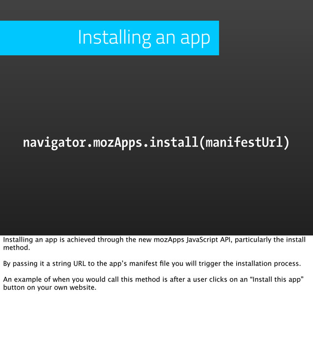 Installing an app
navigator.mozApps.install(manifestUrl)
Installing an app is achieved through the new mozApps JavaScript API, particularly the install
method.
By passing it a string URL to the app’s manifest ﬁle you will trigger the installation process.
An example of when you would call this method is after a user clicks on an “Install this app”
button on your own website.
