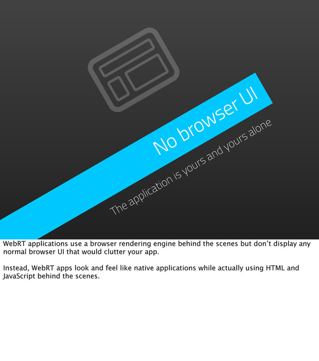No browser UI
The application is yours and yours alone
WebRT applications use a browser rendering engine behind the scenes but don’t display any
normal browser UI that would clutter your app.
Instead, WebRT apps look and feel like native applications while actually using HTML and
JavaScript behind the scenes.
