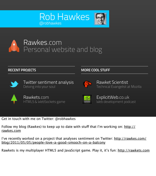 Rob Hawkes
Rawkets.com
HTML5 & WebSockets game
Twitter sentiment analysis
Delving into your soul
RECENT PROJECTS
Rawkes.com
Personal website and blog
MORE COOL STUFF
Rawket Scientist
Technical Evangelist at Mozilla
@robhawkes
ExplicitWeb.co.uk
Web development podcast
Get in touch with me on Twitter: @robhawkes
Follow my blog (Rawkes) to keep up to date with stuff that I’m working on: http://
rawkes.com
I’ve recently worked on a project that analyses sentiment on Twitter: http://rawkes.com/
blog/2011/05/05/people-love-a-good-smooch-on-a-balcony
Rawkets is my multiplayer HTML5 and JavaScript game. Play it, it’s fun: http://rawkets.com
