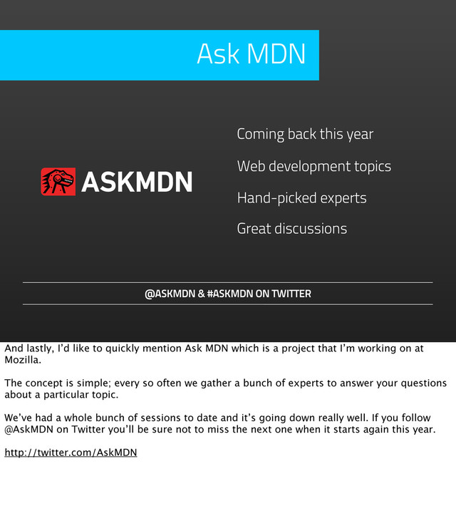 Hand-picked experts
@ASKMDN & #ASKMDN ON TWITTER
Coming back this year
Web development topics
Great discussions
Ask MDN
ASKMDN
And lastly, I’d like to quickly mention Ask MDN which is a project that I’m working on at
Mozilla.
The concept is simple; every so often we gather a bunch of experts to answer your questions
about a particular topic.
We’ve had a whole bunch of sessions to date and it’s going down really well. If you follow
@AskMDN on Twitter you’ll be sure not to miss the next one when it starts again this year.
http://twitter.com/AskMDN
