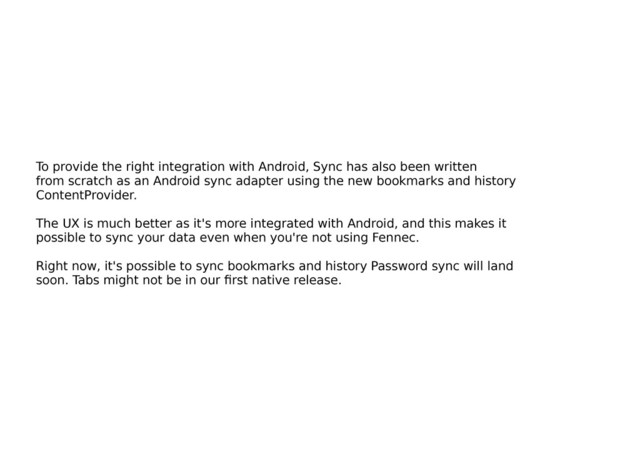 To provide the right integration with Android, Sync has also been written
from scratch as an Android sync adapter using the new bookmarks and history
ContentProvider.
The UX is much better as it's more integrated with Android, and this makes it
possible to sync your data even when you're not using Fennec.
Right now, it's possible to sync bookmarks and history Password sync will land
soon. Tabs might not be in our ﬁrst native release.

