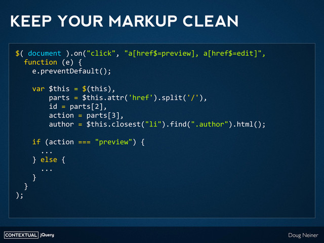CONTEXTUAL jQuery Doug Neiner
KEEP YOUR MARKUP CLEAN
$(	  document	  ).on("click",	  "a[href$=preview],	  a[href$=edit]",
	  	  function	  (e)	  {
	  	  	  	  e.preventDefault();
	  	  	  	  var	  $this	  =	  $(this),
	  	  	  	  	  	  	  	  parts	  =	  $this.attr('href').split('/'),
	  	  	  	  	  	  	  	  id	  =	  parts[2],
	  	  	  	  	  	  	  	  action	  =	  parts[3],
	  	  	  	  	  	  	  	  author	  =	  $this.closest("li").find(".author").html();
	  	  	  	  if	  (action	  ===	  "preview")	  {
	  	  	  	  	  	  ...
	  	  	  	  }	  else	  {
	  	  	  	  	  	  ...
	  	  	  	  }
	  	  }
);
