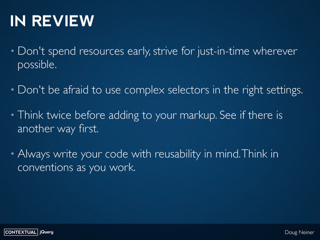 CONTEXTUAL jQuery Doug Neiner
IN REVIEW
• Don't spend resources early, strive for just-in-time wherever
possible.
• Don't be afraid to use complex selectors in the right settings.
• Think twice before adding to your markup. See if there is
another way ﬁrst.
• Always write your code with reusability in mind. Think in
conventions as you work.

