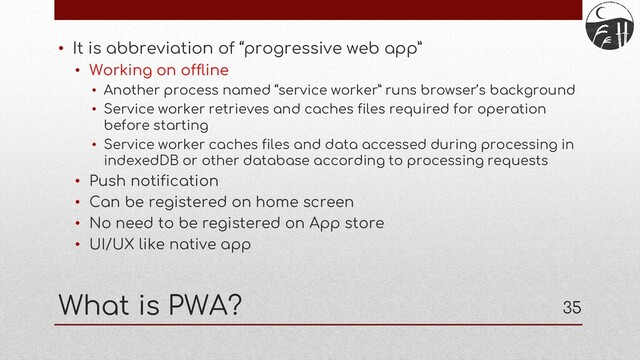 35
What is PWA?
• It is abbreviation of “progressive web app”
• Working on offline
• Another process named “service worker” runs browser’s background
• Service worker retrieves and caches files required for operation
before starting
• Service worker caches files and data accessed during processing in
indexedDB or other database according to processing requests
• Push notification
• Can be registered on home screen
• No need to be registered on App store
• UI/UX like native app
