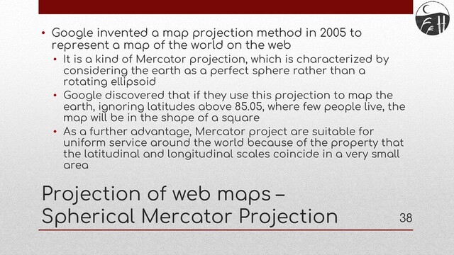 38
Projection of web maps –
Spherical Mercator Projection
• Google invented a map projection method in 2005 to
represent a map of the world on the web
• It is a kind of Mercator projection, which is characterized by
considering the earth as a perfect sphere rather than a
rotating ellipsoid
• Google discovered that if they use this projection to map the
earth, ignoring latitudes above 85.05, where few people live, the
map will be in the shape of a square
• As a further advantage, Mercator project are suitable for
uniform service around the world because of the property that
the latitudinal and longitudinal scales coincide in a very small
area
