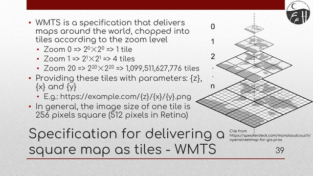 39
Specification for delivering a
square map as tiles - WMTS
• WMTS is a specification that delivers
maps around the world, chopped into
tiles according to the zoom level
• Zoom 0 => 20×20 => 1 tile
• Zoom 1 => 21×21 => 4 tiles
• Zoom 20 => 220×220 => 1,099,511,627,776 tiles
• Providing these tiles with parameters: {z},
{x} and {y}
• E.g.: https://example.com/{z}/{x}/{y}.png
• In general, the image size of one tile is
256 pixels square (512 pixels in Retina)
Cite from
https://speakerdeck.com/manaboutcouch/
openstreetmap-for-gis-pros
