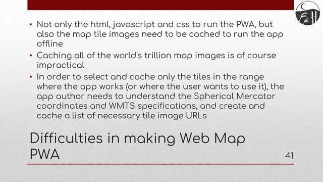 41
Difficulties in making Web Map
PWA
• Not only the html, javascript and css to run the PWA, but
also the map tile images need to be cached to run the app
offline
• Caching all of the world's trillion map images is of course
impractical
• In order to select and cache only the tiles in the range
where the app works (or where the user wants to use it), the
app author needs to understand the Spherical Mercator
coordinates and WMTS specifications, and create and
cache a list of necessary tile image URLs
