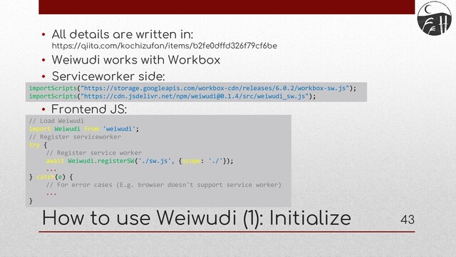 43
How to use Weiwudi (1): Initialize
• All details are written in:
https://qiita.com/kochizufan/items/b2fe0dffd326f79cf6be
• Weiwudi works with Workbox
• Serviceworker side:
• Frontend JS:
importScripts("https://storage.googleapis.com/workbox-cdn/releases/6.0.2/workbox-sw.js");
importScripts("https://cdn.jsdelivr.net/npm/weiwudi@0.1.4/src/weiwudi_sw.js");
// Load Weiwudi
import Weiwudi from 'weiwudi';
// Register serviceworker
try {
// Register service worker
await Weiwudi.registerSW('./sw.js', {scope: './'});
...
} catch(e) {
// For error cases (E.g. browser doesn't support service worker)
...
}
