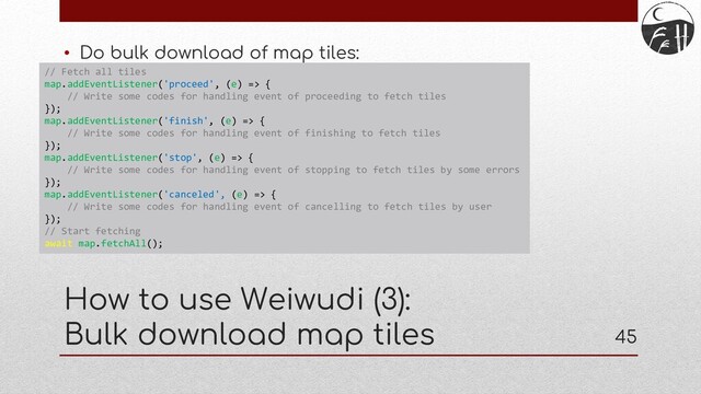 45
• Do bulk download of map tiles:
// Fetch all tiles
map.addEventListener('proceed', (e) => {
// Write some codes for handling event of proceeding to fetch tiles
});
map.addEventListener('finish', (e) => {
// Write some codes for handling event of finishing to fetch tiles
});
map.addEventListener('stop', (e) => {
// Write some codes for handling event of stopping to fetch tiles by some errors
});
map.addEventListener('canceled', (e) => {
// Write some codes for handling event of cancelling to fetch tiles by user
});
// Start fetching
await map.fetchAll();
How to use Weiwudi (3):
Bulk download map tiles
