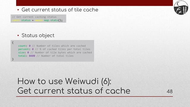 48
• Get current status of tile cache
• Status object
How to use Weiwudi (6):
Get current status of cache
// Get current caching status
const status = await map.stats();
{
count: 0 // Number of tiles which are cached
percent: 0 // % of cached tiles per total tiles
size: 0 // Number of tile bytes which are cached
total: 8408 // Number of total tiles
}
