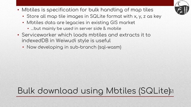 51
• Mbtiles is specification for bulk handling of map tiles
• Store all map tile images in SQLite format with x, y, z as key
• Mbtiles data are legacies in existing GIS market
• …but mainly be used in server side & mobile
• Serviceworker which loads mbtiles and extracts it to
indexedDB in Weiwudi style is useful
• Now developing in sub-branch (sql-wasm)
Bulk download using Mbtiles (SQLite)
