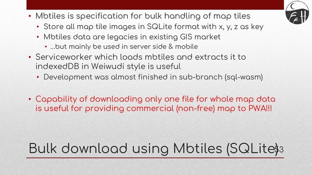 53
• Mbtiles is specification for bulk handling of map tiles
• Store all map tile images in SQLite format with x, y, z as key
• Mbtiles data are legacies in existing GIS market
• …but mainly be used in server side & mobile
• Serviceworker which loads mbtiles and extracts it to
indexedDB in Weiwudi style is useful
• Development was almost finished in sub-branch (sql-wasm)
• Capability of downloading only one file for whole map data
is useful for providing commercial (non-free) map to PWA!!!
Bulk download using Mbtiles (SQLite)
