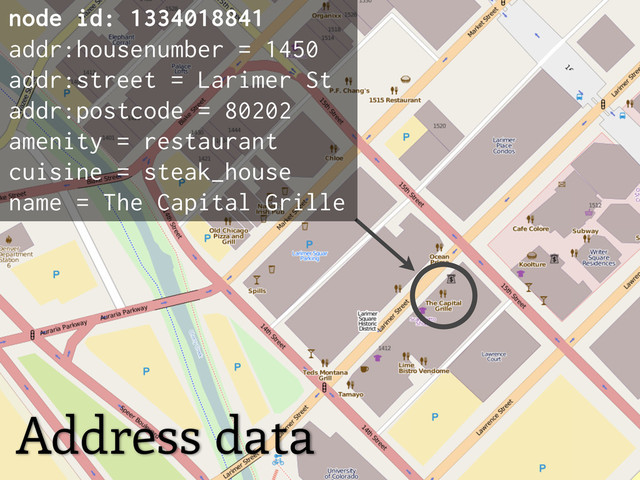 Address data
node id: 1334018841
addr:housenumber = 1450
addr:street = Larimer St
addr:postcode = 80202
amenity = restaurant
cuisine = steak_house
name = The Capital Grille
