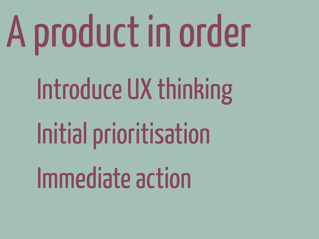 A product in order
Introduce UX thinking
Initial prioritisation
Immediate action
