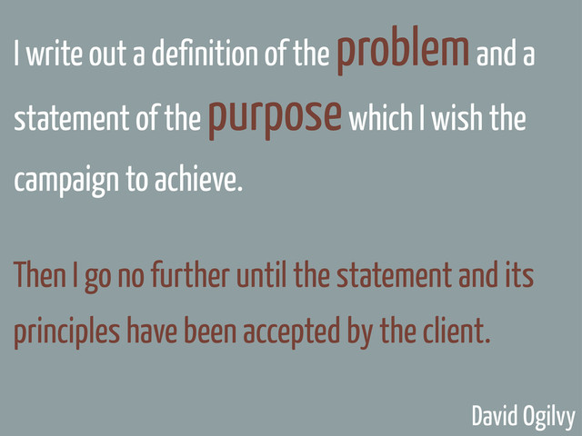 I write out a definition of the problem and a
statement of the purpose which I wish the
campaign to achieve.
Then I go no further until the statement and its
principles have been accepted by the client.
David Ogilvy
