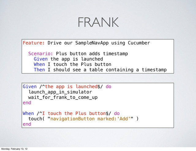 FRANK
Feature: Drive our SampleNavApp using Cucumber
Scenario: Plus button adds timestamp
Given the app is launched
When I touch the Plus button
Then I should see a table containing a timestamp
Given /^the app is launched$/ do
launch_app_in_simulator
wait_for_frank_to_come_up
end
When /^I touch the Plus button$/ do
touch( "navigationButton marked:'Add'" )
end
Monday, February 13, 12
