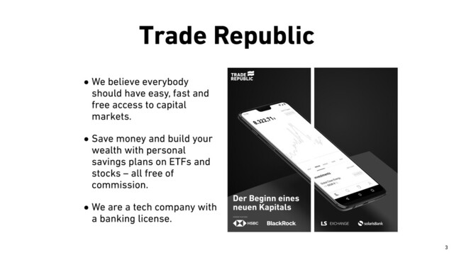 Trade Republic
•We believe everybody
should have easy, fast and
free access to capital
markets.


•Save money and build your
wealth with personal
savings plans on ETFs and
stocks – all free of
commission.


•We are a tech company with
a banking license.
￼
3
