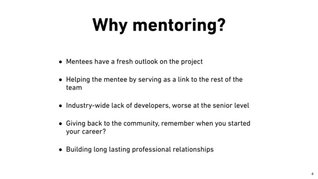 Why mentoring?
• Mentees have a fresh outlook on the project


• Helping the mentee by serving as a link to the rest of the
team


• Industry-wide lack of developers, worse at the senior level


• Giving back to the community, remember when you started
your career?


• Building long lasting professional relationships
￼
6
