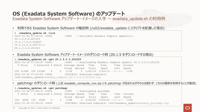 Exadata System Software アップデート・イメージの⼊⼿ 〜 exadata_update.sh の利⽤例
• 利⽤できる Exadata System Software の確認例 (/u02/exadata_update にスクリプトを配置した場合)
OS (Exadata System Software) のアップデート
Copyright © 2021, Oracle and/or its affiliates
13
# ./exadata_update.sh -list
2021-01-06 07:46:41 +0000 :INFO : Available Exadata Compute update(s):
20.1.5.0.0.201209
19.2.17.0.0.200807
19.2.16.0.0.200713.1
20.1.3.0.0.201023
• Exadata System Software アップデート・イメージのダウンロード例 (20.1.5 をダウンロードする場合)
#./exadata_updates.sh -get 20.1.5.0.0.201209
2021-01-06 07:54:47 +0000 :INFO : Downloading Exadata Compute update: 20.1.5.0.0.201209
% Total % Received % Xferd Average Speed Time Time Time Current
Dload Upload Total Spent Left Speed
100 1636M 100 1636M 0 0 111M 0 0:00:14 0:00:14 --:--:-- 111M
2021-01-06 07:55:02 +0000 :SUCCESS: Download complete:
/u02/exadata_update/exadata_compute_20.1.5.0.0.201209.zip
• patchmgr のダウンロード例 (上記 exadata_compute_xxx.zip にも patchmgr が含まれるがそちらは使わず、こちらの最新を利⽤することが推奨)
#./exadata_updates.sh -get patchmgr
2021-01-06 07:49:37 +0000 :INFO : Downloading patchmgr
% Total % Received % Xferd Average Speed Time Time Time Current
Dload Upload Total Spent Left Speed
100 420M 100 420M 0 0 110M 0 0:00:03 0:00:03 --:--:-- 110M
2021-01-06 07:49:41 +0000 :SUCCESS: Download complete: /u02/exadata_update/exadata_patchmgr.zip
