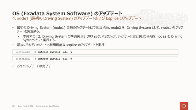 4. node1 (最初の Driving System) のアップデートおよび ksplice のアップデート
• 最初の Driving System (node1) ⾃⾝のアップデートはできないため、node2 を Driving System として、node1 の アップ
デートを実施する。
• 本資料の 「2. Driving System の準備例」「3.プリチェック、バックアップ、アップデート実⾏例」の⼿順を node2 を Driving
System として実⾏する。
• 最後にそれぞれのノードで利⽤可能な ksplice のアップデートを実⾏
• これでアップデートは完了。
OS (Exadata System Software) のアップデート
Copyright © 2021, Oracle and/or its affiliates
20
[root@node1 ~]# uptrack-install –all -y
[root@node2 ~]# uptrack-install –all -y
