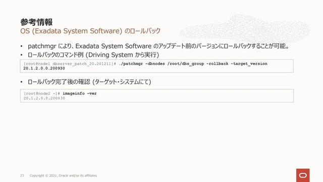 OS (Exadata System Software) のロールバック
• patchmgr により、Exadata System Software のアップデート前のバージョンにロールバックすることが可能。
• ロールバックのコマンド例 (Driving System から実⾏)
• ロールバック完了後の確認 (ターゲット・システムにて)
参考情報
Copyright © 2021, Oracle and/or its affiliates
23
[root@node1 dbserver_patch_20.201211]# ./patchmgr -dbnodes /root/dbs_group -rollback -target_version
20.1.2.0.0.200930
[root@node2 ~]# imageinfo –ver
20.1.2.0.0.200930
