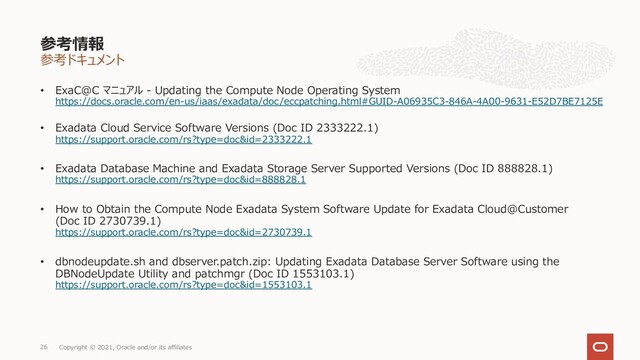参考ドキュメント
• ExaC@C マニュアル - Updating the Compute Node Operating System
https://docs.oracle.com/en-us/iaas/exadata/doc/eccpatching.html#GUID-A06935C3-846A-4A00-9631-E52D7BE7125E
• Exadata Cloud Service Software Versions (Doc ID 2333222.1)
https://support.oracle.com/rs?type=doc&id=2333222.1
• Exadata Database Machine and Exadata Storage Server Supported Versions (Doc ID 888828.1)
https://support.oracle.com/rs?type=doc&id=888828.1
• How to Obtain the Compute Node Exadata System Software Update for Exadata Cloud@Customer
(Doc ID 2730739.1)
https://support.oracle.com/rs?type=doc&id=2730739.1
• dbnodeupdate.sh and dbserver.patch.zip: Updating Exadata Database Server Software using the
DBNodeUpdate Utility and patchmgr (Doc ID 1553103.1)
https://support.oracle.com/rs?type=doc&id=1553103.1
参考情報
Copyright © 2021, Oracle and/or its affiliates
26
