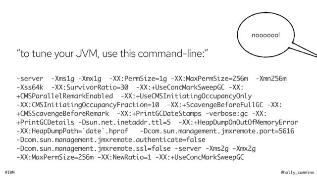 #IBM @holly_cummins
noooooo!
“to tune your JVM, use this command-line:”


-server -Xms1g -Xmx1g -XX:PermSize=1g -XX:MaxPermSize=256m -Xmn256m
-Xss64k -XX:SurvivorRatio=30 -XX:+UseConcMarkSweepGC -XX:
+CMSParallelRemarkEnabled -XX:+UseCMSInitiatingOccupancyOnly
-XX:CMSInitiatingOccupancyFraction=10 -XX:+ScavengeBeforeFullGC -XX:
+CMSScavengeBeforeRemark -XX:+PrintGCDateStamps -verbose:gc -XX:
+PrintGCDetails -Dsun.net.inetaddr.ttl=5 -XX:+HeapDumpOnOutOfMemoryError
-XX:HeapDumpPath=`date`.hprof -Dcom.sun.management.jmxremote.port=5616
-Dcom.sun.management.jmxremote.authenticate=false
-Dcom.sun.management.jmxremote.ssl=false -server -Xms2g -Xmx2g
-XX:MaxPermSize=256m -XX:NewRatio=1 -XX:+UseConcMarkSweepGC
