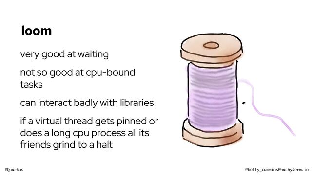 #Quarkus @holly_cummins@hachyderm.io
loom
very good at waiting
not so good at cpu-bound
tasks
can interact badly with libraries
if a virtual thread gets pinned or
does a long cpu process all its
friends grind to a halt
