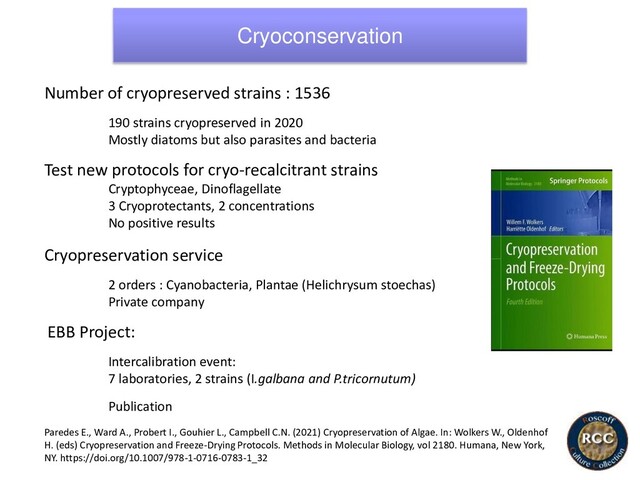 Cryoconservation
Number of cryopreserved strains : 1536
190 strains cryopreserved in 2020
Mostly diatoms but also parasites and bacteria
Test new protocols for cryo-recalcitrant strains
Cryptophyceae, Dinoflagellate
3 Cryoprotectants, 2 concentrations
No positive results
Cryopreservation service
2 orders : Cyanobacteria, Plantae (Helichrysum stoechas)
Private company
EBB Project:
Intercalibration event:
7 laboratories, 2 strains (I.galbana and P.tricornutum)
Publication
Paredes E., Ward A., Probert I., Gouhier L., Campbell C.N. (2021) Cryopreservation of Algae. In: Wolkers W., Oldenhof
H. (eds) Cryopreservation and Freeze-Drying Protocols. Methods in Molecular Biology, vol 2180. Humana, New York,
NY. https://doi.org/10.1007/978-1-0716-0783-1_32

