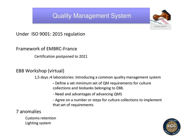 Quality Management System
Under ISO 9001: 2015 regulation
Framework of EMBRC-France
Certification postponed to 2021
EBB Workshop (virtual)
1,5 days /4 laboratories: Introducing a common quality management system
- Define a set minimum set of QM requirements for culture
collections and biobanks belonging to EBB.
- Need and advantages of advancing QMS
- Agree on a number or steps for culture collections to implement
that set of requirements
7 anomalies
Customs retention
Lighting system
