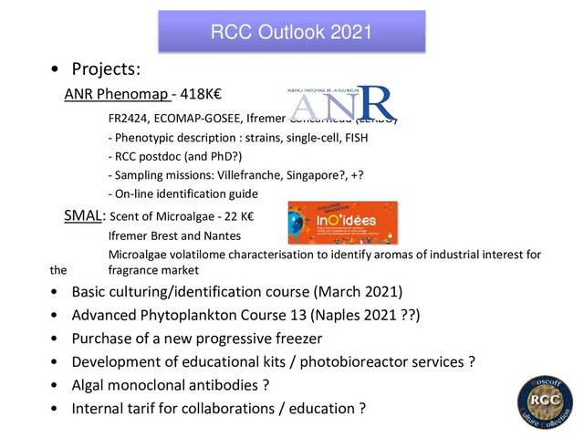 RCC Outlook 2021
• Projects:
ANR Phenomap - 418K€
FR2424, ECOMAP-GOSEE, Ifremer Concarneau (LERBO)
- Phenotypic description : strains, single-cell, FISH
- RCC postdoc (and PhD?)
- Sampling missions: Villefranche, Singapore?, +?
- On-line identification guide
SMAL: Scent of Microalgae - 22 K€
Ifremer Brest and Nantes
Microalgae volatilome characterisation to identify aromas of industrial interest for
the fragrance market
• Basic culturing/identification course (March 2021)
• Advanced Phytoplankton Course 13 (Naples 2021 ??)
• Purchase of a new progressive freezer
• Development of educational kits / photobioreactor services ?
• Algal monoclonal antibodies ?
• Internal tarif for collaborations / education ?
