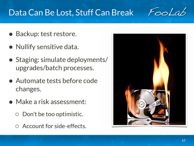 Data Can Be Lost, Stuff Can Break
• Backup: test restore.
• Nullify sensitive data.
• Staging: simulate deployments/
upgrades/batch processes.
• Automate tests before code
changes.
• Make a risk assessment:
◦ Don't be too optimistic.
◦ Account for side-effects.
17
