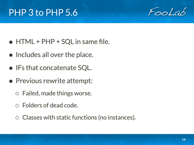 PHP 3 to PHP 5.6
• HTML + PHP + SQL in same ﬁle.
• Includes all over the place.
• IFs that concatenate SQL.
• Previous rewrite attempt:
◦ Failed, made things worse.
◦ Folders of dead code.
◦ Classes with static functions (no instances).
19
