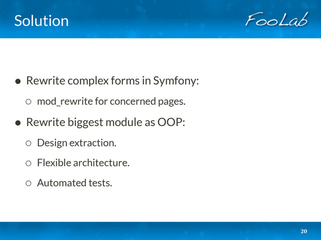 Solution
• Rewrite complex forms in Symfony:
◦ mod_rewrite for concerned pages.
• Rewrite biggest module as OOP:
◦ Design extraction.
◦ Flexible architecture.
◦ Automated tests.
20
