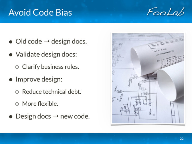 Avoid Code Bias
• Old code → design docs.
• Validate design docs:
◦ Clarify business rules.
• Improve design:
◦ Reduce technical debt.
◦ More ﬂexible.
• Design docs → new code.
22

