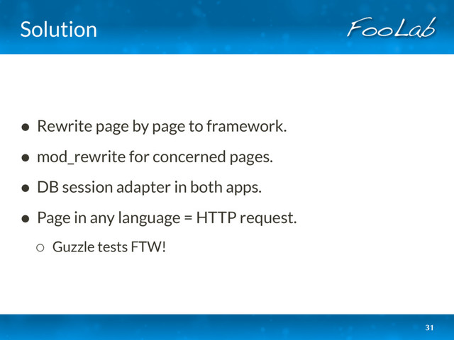 Solution
• Rewrite page by page to framework.
• mod_rewrite for concerned pages.
• DB session adapter in both apps.
• Page in any language = HTTP request.
◦ Guzzle tests FTW!
31
