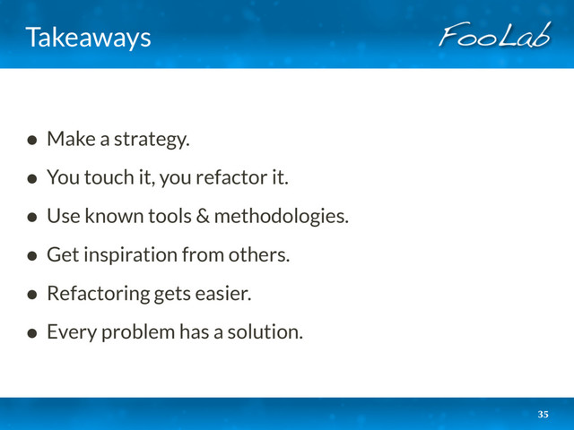 Takeaways
• Make a strategy.
• You touch it, you refactor it.
• Use known tools & methodologies.
• Get inspiration from others.
• Refactoring gets easier.
• Every problem has a solution.
35
